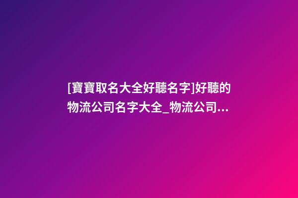 [寶寶取名大全好聽名字]好聽的物流公司名字大全_物流公司取名大全